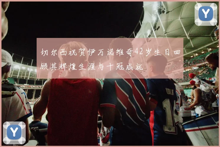 切尔西祝贺伊万诺维奇42岁生日回顾其辉煌生涯与十冠成就