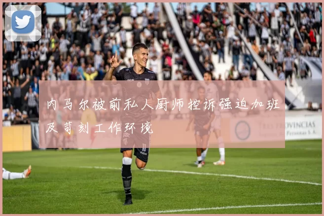 内马尔被前私人厨师控诉强迫加班及苛刻工作环境