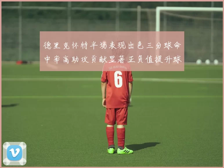德里克怀特半场表现出色三分球命中率高助攻贡献显著正负值提升球队表现