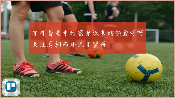 字母哥重申对密尔沃基的热爱呼吁关注真相而非流言蜚语