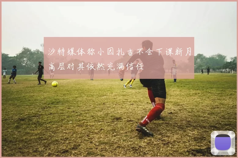 沙特媒体称小因扎吉不会下课新月高层对其依然充满信任