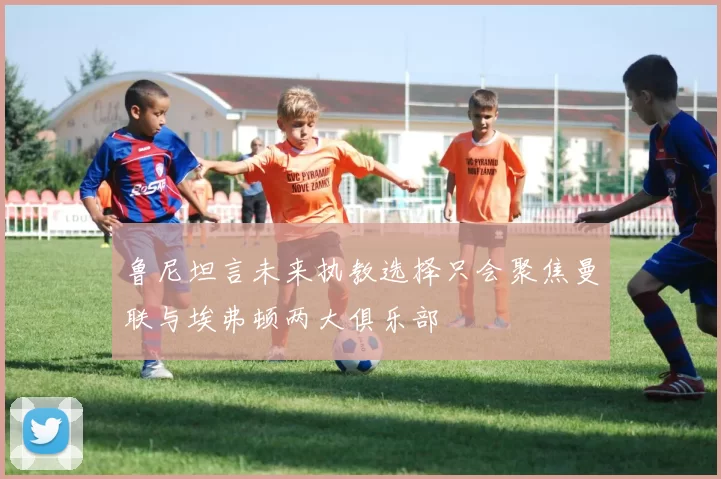 鲁尼坦言未来执教选择只会聚焦曼联与埃弗顿两大俱乐部