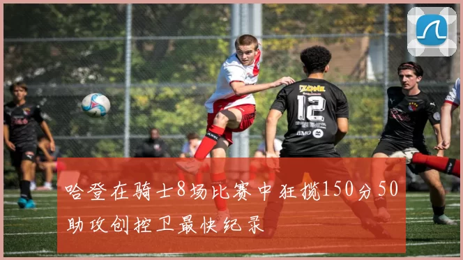 哈登在骑士8场比赛中狂揽150分50助攻创控卫最快纪录
