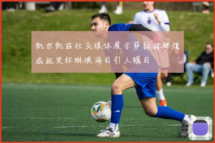 凯尔凯兹社交媒体展示萨拉赫辉煌成就奖杯琳琅满目引人瞩目