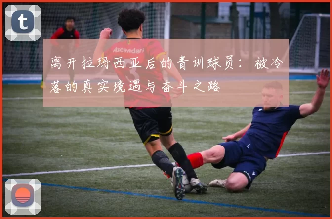 离开拉玛西亚后的青训球员：被冷落的真实境遇与奋斗之路