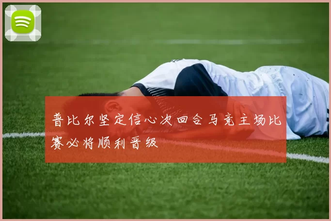 普比尔坚定信心次回合马竞主场比赛必将顺利晋级