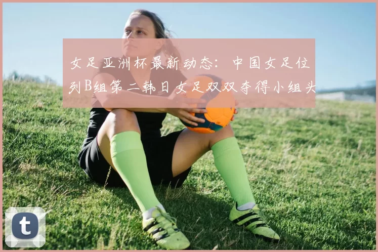 女足亚洲杯最新动态：中国女足位列B组第二韩日女足双双夺得小组头名