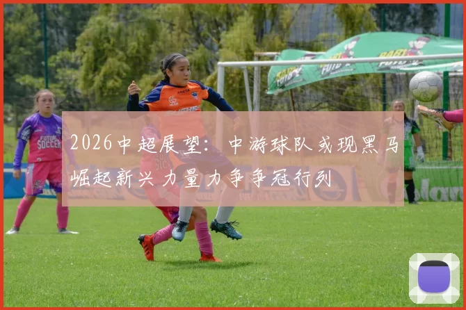2026中超展望：中游球队或现黑马崛起新兴力量力争争冠行列