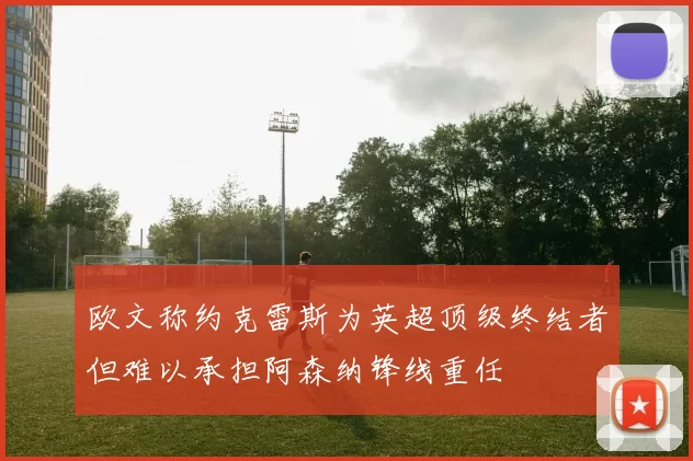 欧文称约克雷斯为英超顶级终结者但难以承担阿森纳锋线重任