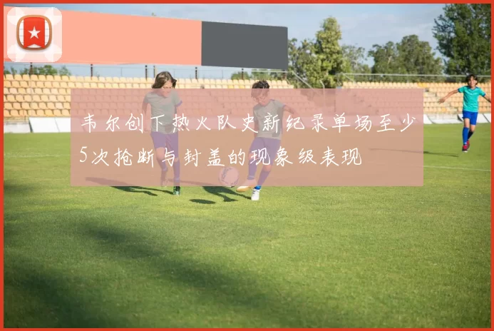 韦尔创下热火队史新纪录单场至少5次抢断与封盖的现象级表现