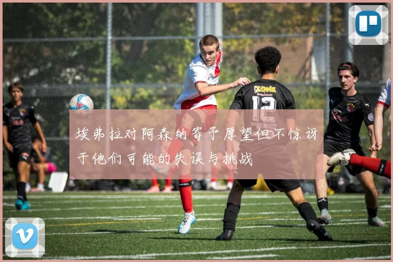 埃弗拉对阿森纳寄予厚望但不惊讶于他们可能的失误与挑战