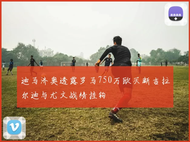 迪马济奥透露罗马750万欧买断吉拉尔迪与尤文战绩挂钩