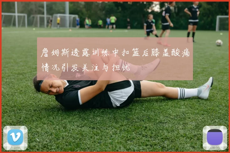 詹姆斯透露训练中扣篮后膝盖酸痛情况引发关注与担忧