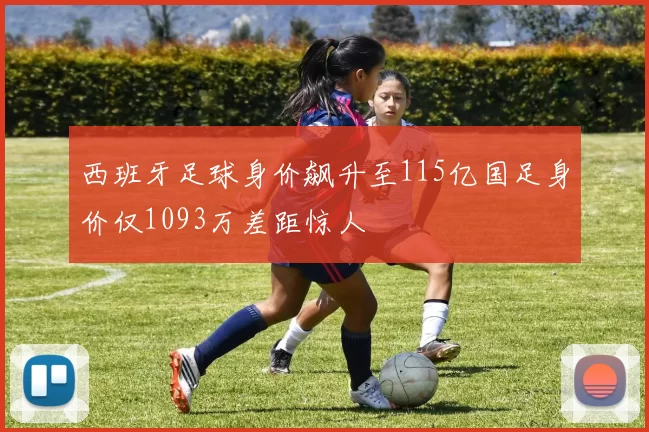 西班牙足球身价飙升至115亿国足身价仅1093万差距惊人