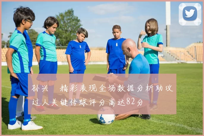 孙兴慜精彩表现全场数据分析助攻过人关键传球评分高达82分