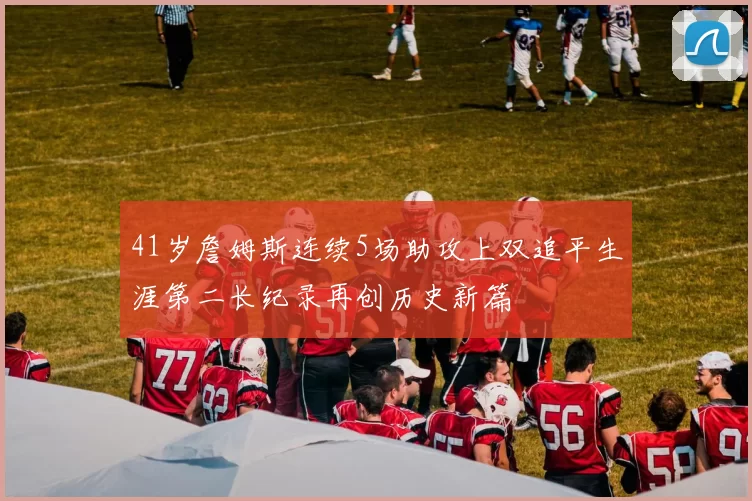 41岁詹姆斯连续5场助攻上双追平生涯第二长纪录再创历史新篇