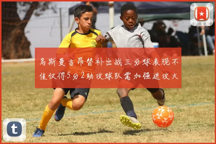乌斯曼吉昂替补出战三分球表现不佳仅得5分2助攻球队需加强进攻火力