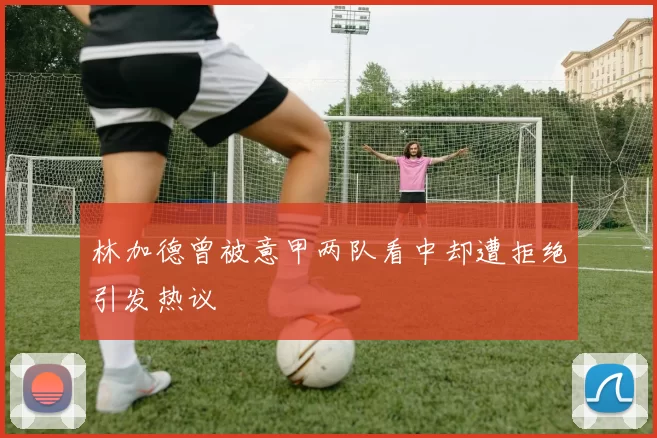 林加德曾被意甲两队看中却遭拒绝引发热议