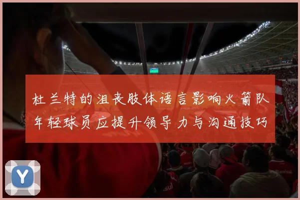 杜兰特的沮丧肢体语言影响火箭队年轻球员应提升领导力与沟通技巧