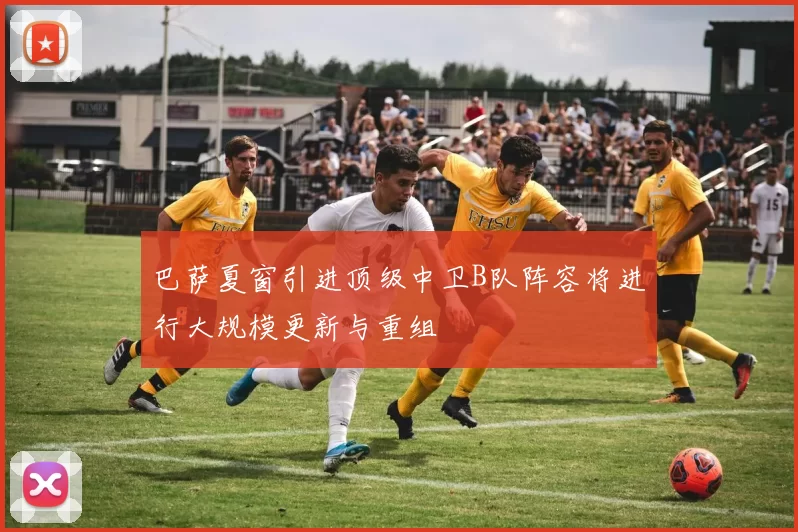 巴萨夏窗引进顶级中卫B队阵容将进行大规模更新与重组