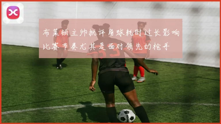 布莱顿主帅批评角球耗时过长影响比赛节奏尤其是面对领先的枪手