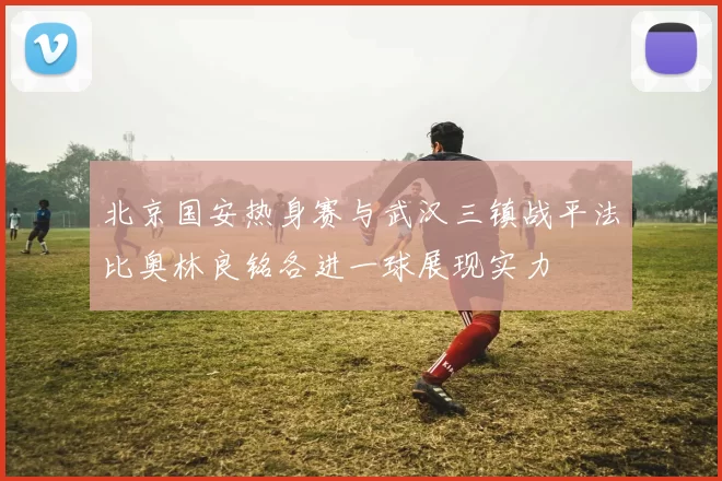 北京国安热身赛与武汉三镇战平法比奥林良铭各进一球展现实力