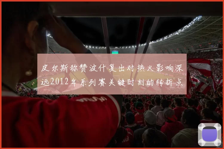 皮尔斯称赞波什复出对热火影响深远2012年系列赛关键时刻的转折点