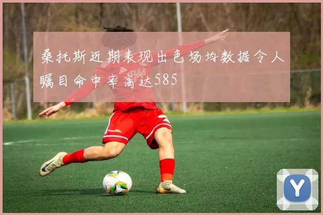 桑托斯近期表现出色场均数据令人瞩目命中率高达585